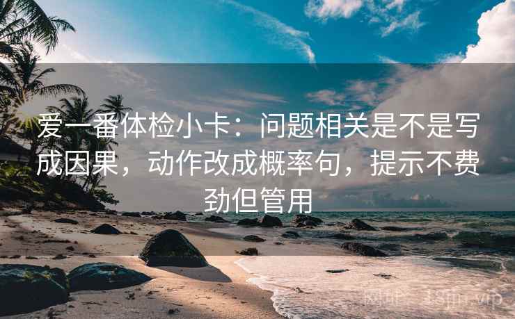 爱一番体检小卡：问题相关是不是写成因果，动作改成概率句，提示不费劲但管用