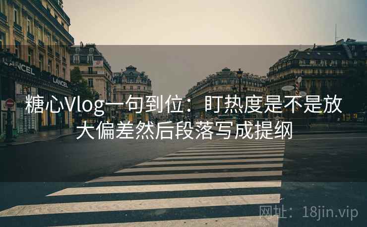 糖心Vlog一句到位：盯热度是不是放大偏差然后段落写成提纲