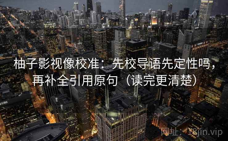 柚子影视像校准：先校导语先定性吗，再补全引用原句（读完更清楚）