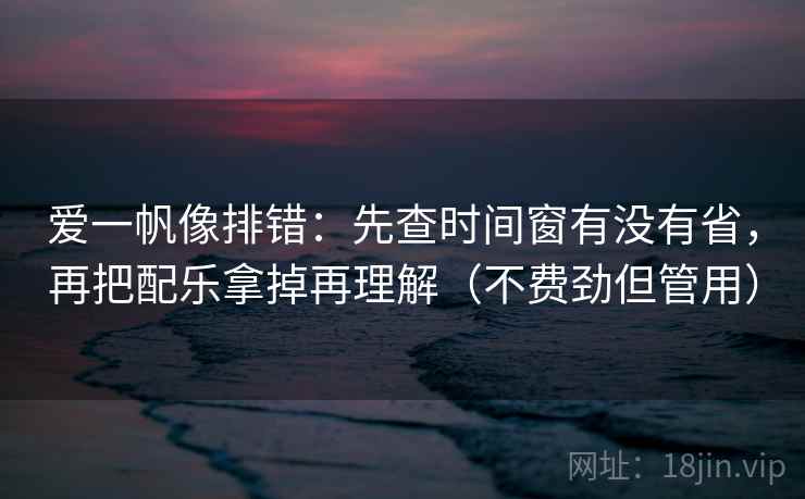 爱一帆像排错：先查时间窗有没有省，再把配乐拿掉再理解（不费劲但管用）