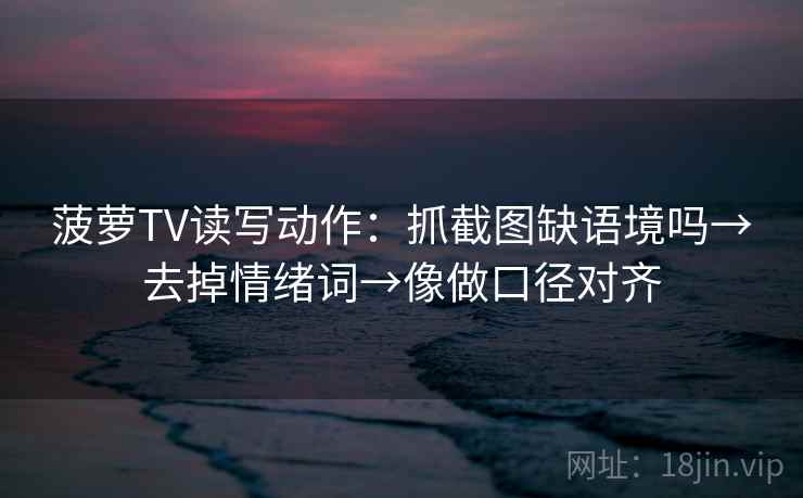 菠萝TV读写动作：抓截图缺语境吗→去掉情绪词→像做口径对齐