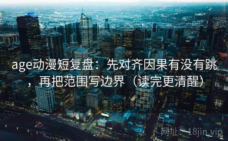 age动漫短复盘：先对齐因果有没有跳，再把范围写边界（读完更清醒）