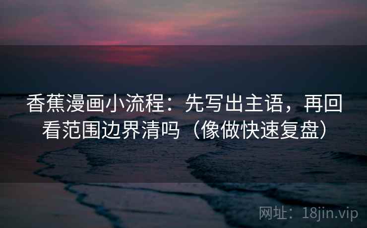 香蕉漫画小流程：先写出主语，再回看范围边界清吗（像做快速复盘）