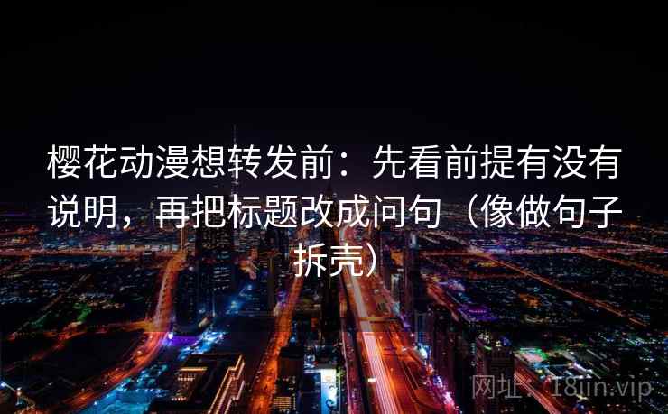 樱花动漫想转发前：先看前提有没有说明，再把标题改成问句（像做句子拆壳）