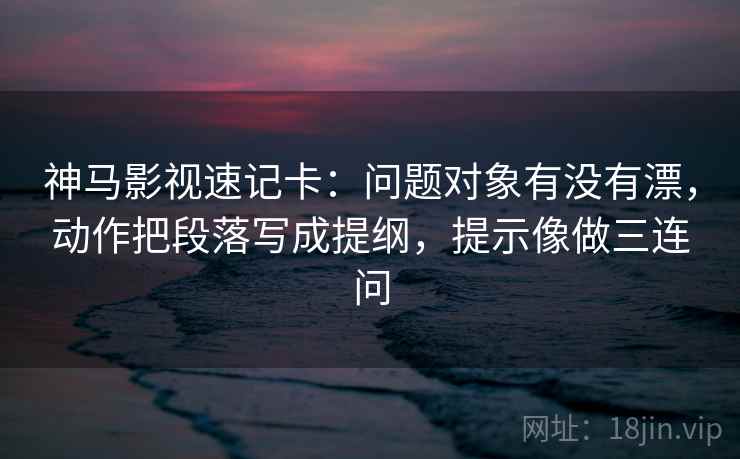 神马影视速记卡：问题对象有没有漂，动作把段落写成提纲，提示像做三连问