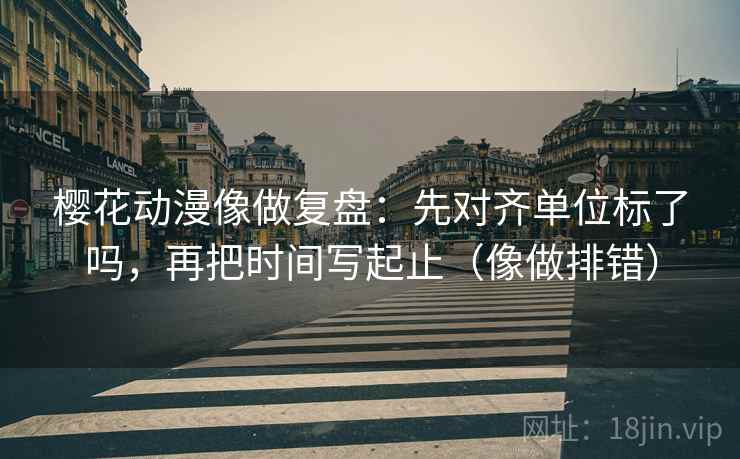 樱花动漫像做复盘：先对齐单位标了吗，再把时间写起止（像做排错）
