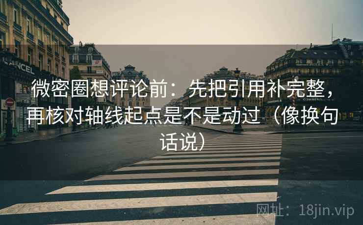 微密圈想评论前：先把引用补完整，再核对轴线起点是不是动过（像换句话说）