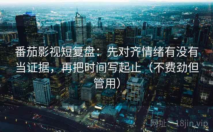 番茄影视短复盘：先对齐情绪有没有当证据，再把时间写起止（不费劲但管用）