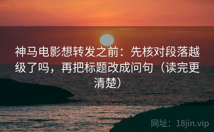 神马电影想转发之前:先核对段落越级了吗,再把标题改成问句(读完更清楚) 神马电影想转发之前:先核对段落越级了吗,再把标题改成问句(读完更清楚)