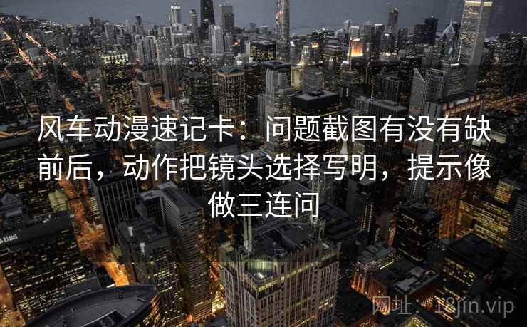 风车动漫速记卡:问题截图有没有缺前后,动作把镜头选择写明,提示像做三连问 风车动漫速记卡:问题截图有没有缺前后,动作把镜头选择写明,提示像做三连问
