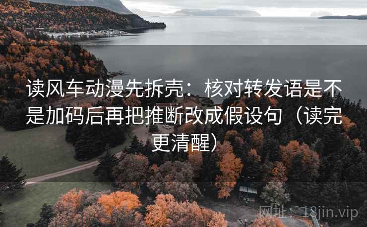 读风车动漫先拆壳：核对转发语是不是加码后再把推断改成假设句（读完更清醒）