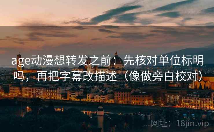 age动漫想转发之前：先核对单位标明吗，再把字幕改描述（像做旁白校对）