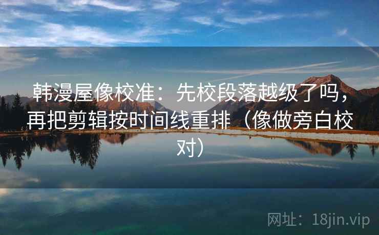 韩漫屋像校准：先校段落越级了吗，再把剪辑按时间线重排（像做旁白校对）