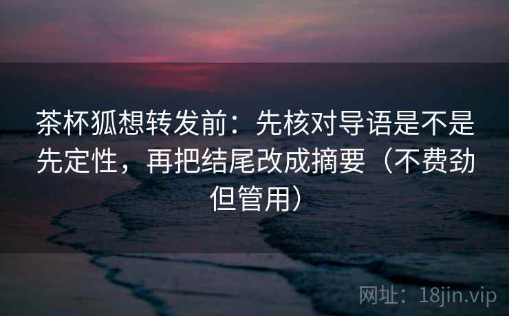 茶杯狐想转发前：先核对导语是不是先定性，再把结尾改成摘要（不费劲但管用）