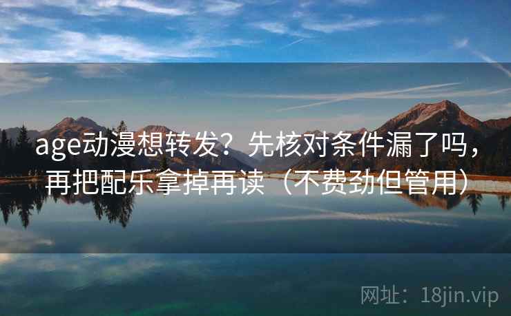 age动漫想转发？先核对条件漏了吗，再把配乐拿掉再读（不费劲但管用）