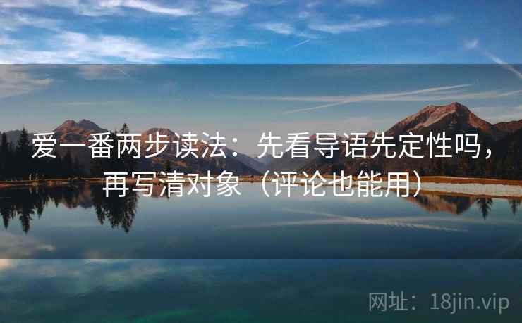 爱一番两步读法：先看导语先定性吗，再写清对象（评论也能用）