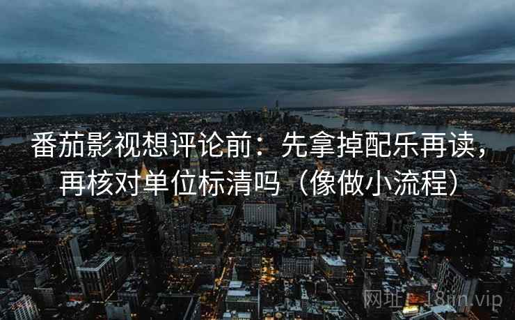 番茄影视想评论前：先拿掉配乐再读，再核对单位标清吗（像做小流程）