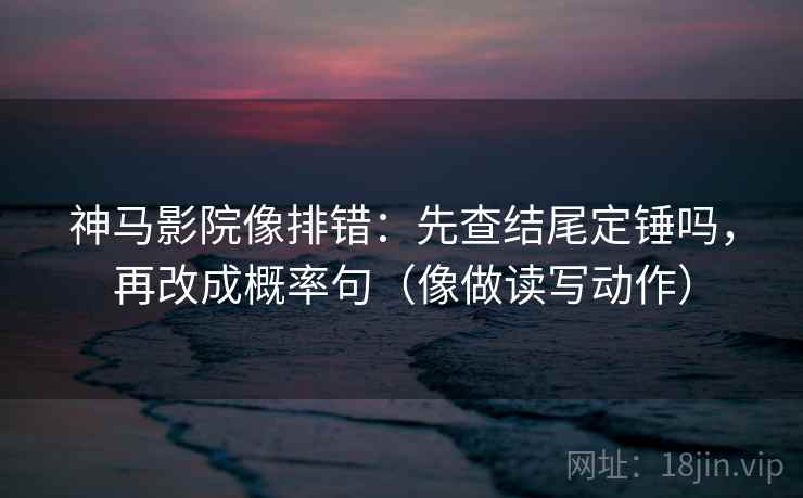 神马影院像排错:先查结尾定锤吗,再改成概率句(像做读写动作) 神马影院像排错:先查结尾定锤吗,再改成概率句(像做读写动作)