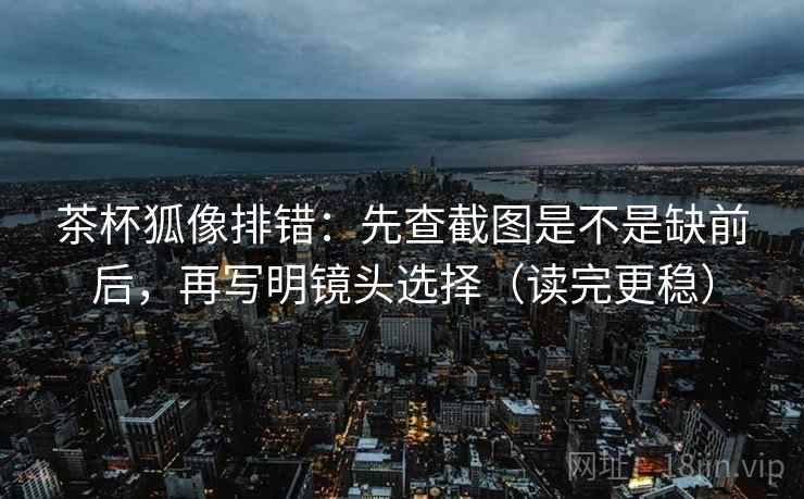 茶杯狐像排错:先查截图是不是缺前后,再写明镜头选择(读完更稳) 茶杯狐像排错:先查截图是不是缺前后,再写明镜头选择(读完更稳)