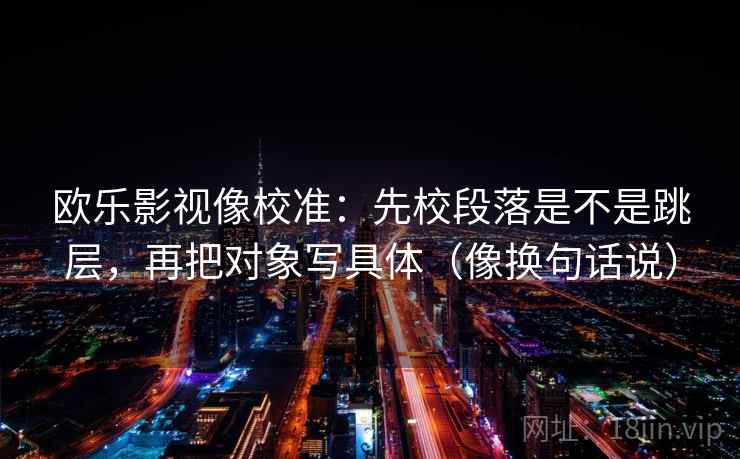 欧乐影视像校准:先校段落是不是跳层,再把对象写具体(像换句话说) 欧乐影视像校准:先校段落是不是跳层,再把对象写具体(像换句话说)