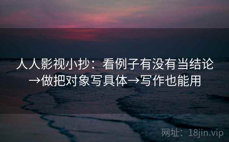 人人影视小抄:看例子有没有当结论→做把对象写具体→写作也能用 人人影视小抄:看例子有没有当结论→做把对象写具体→写作也能用