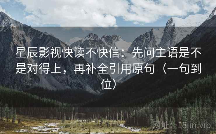 星辰影视快读不快信：先问主语是不是对得上，再补全引用原句（一句到位）