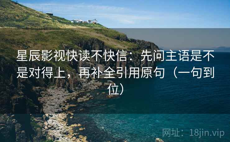 星辰影视快读不快信:先问主语是不是对得上,再补全引用原句(一句到位) 星辰影视快读不快信:先问主语是不是对得上,再补全引用原句(一句到位)