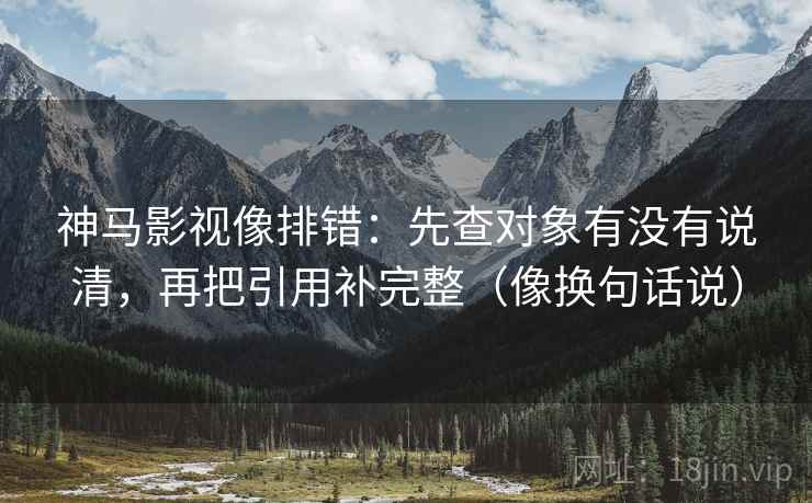 神马影视像排错：先查对象有没有说清，再把引用补完整（像换句话说）