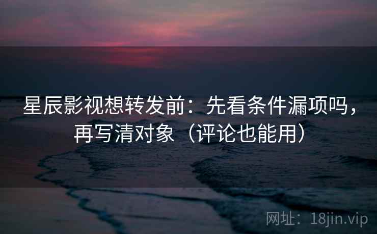 星辰影视想转发前：先看条件漏项吗，再写清对象（评论也能用）
