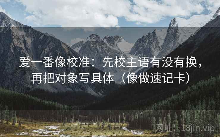 爱一番像校准:先校主语有没有换,再把对象写具体(像做速记卡) 爱一番像校准:先校主语有没有换,再把对象写具体(像做速记卡)