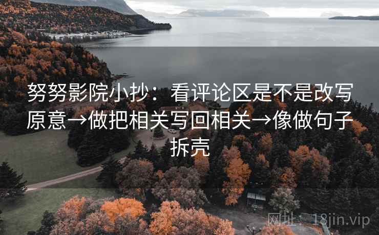 努努影院小抄:看评论区是不是改写原意→做把相关写回相关→像做句子拆壳 努努影院小抄:看评论区是不是改写原意→做把相关写回相关→像做句子拆壳