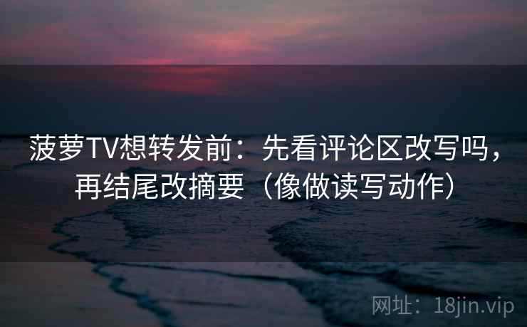 菠萝TV想转发前：先看评论区改写吗，再结尾改摘要（像做读写动作）