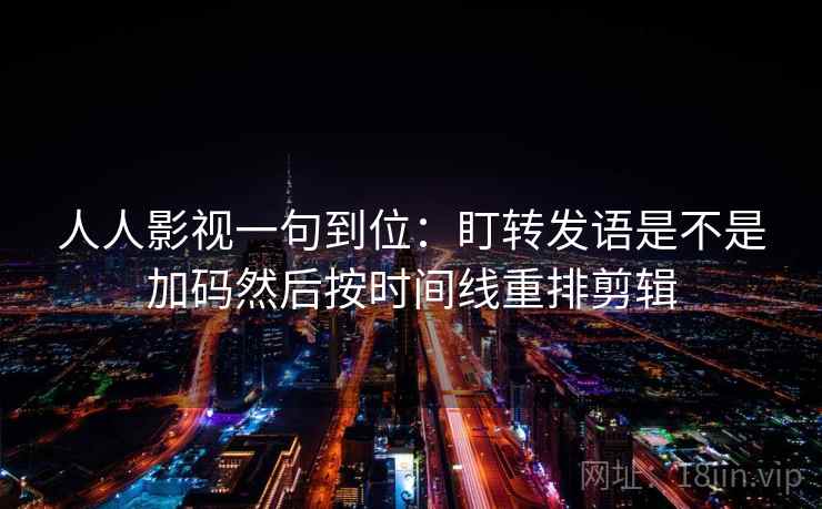 人人影视一句到位:盯转发语是不是加码然后按时间线重排剪辑 人人影视一句到位:盯转发语是不是加码然后按时间线重排剪辑