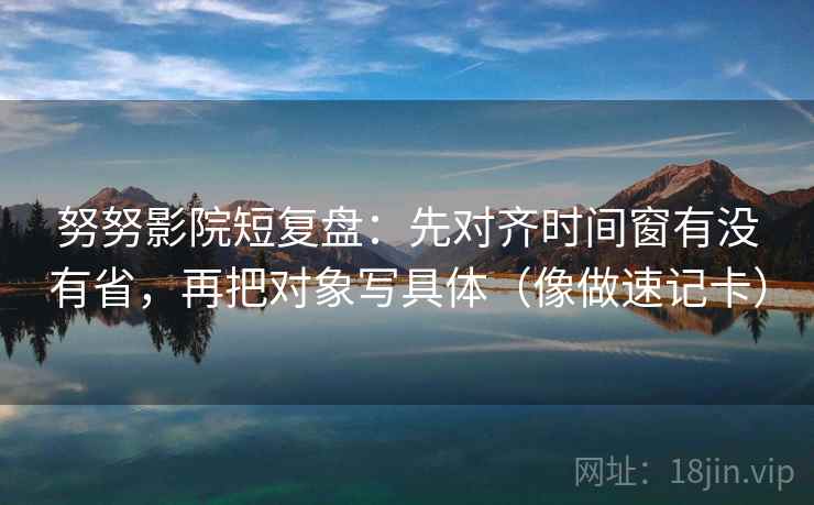 努努影院短复盘:先对齐时间窗有没有省,再把对象写具体(像做速记卡) 努努影院短复盘:先对齐时间窗有没有省,再把对象写具体(像做速记卡)