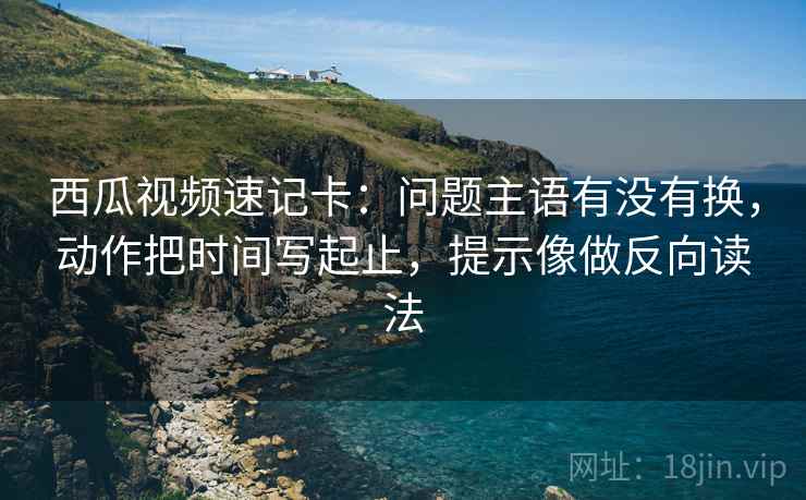 西瓜视频速记卡:问题主语有没有换,动作把时间写起止,提示像做反向读法 西瓜视频速记卡:问题主语有没有换,动作把时间写起止,提示像做反向读法