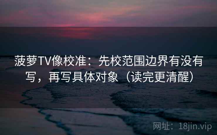 菠萝TV像校准:先校范围边界有没有写,再写具体对象(读完更清醒) 菠萝TV像校准:先校范围边界有没有写,再写具体对象(读完更清醒)